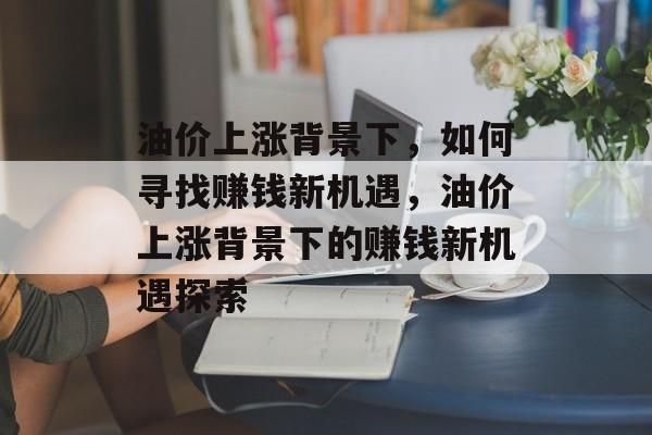 油价上涨背景下,如何寻找赚钱新机遇,油价上涨背景下的赚钱新机遇探索 油价上涨背景下,如何寻找赚钱新机遇,油价上涨背景下的赚钱新机遇探索
