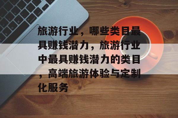 旅游行业,哪些类目最具赚钱潜力,旅游行业中最具赚钱潜力的类目,高端旅游体验与定制化服务 旅游行业,哪些类目最具赚钱潜力,旅游行业中最具赚钱潜力的类目,高端旅游体验与定制化服务