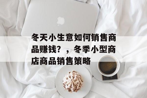 冬天小生意如何销售商品赚钱?,冬季小型商店商品销售策略 冬天小生意如何销售商品赚钱?,冬季小型商店商品销售策略