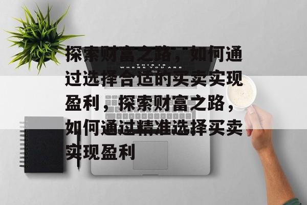 探索财富之路,如何通过选择合适的买卖实现盈利,探索财富之路,如何通过精准选择买卖实现盈利 探索财富之路,如何通过选择合适的买卖实现盈利,探索财富之路,如何通过精准选择买卖实现盈利