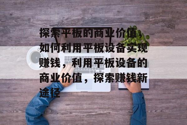 探索平板的商业价值,如何利用平板设备实现赚钱,利用平板设备的商业价值,探索赚钱新途径 探索平板的商业价值,如何利用平板设备实现赚钱,利用平板设备的商业价值,探索赚钱新途径