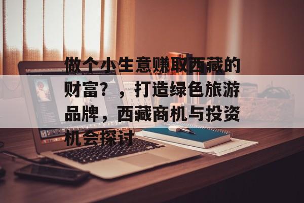 做个小生意赚取西藏的财富?,打造绿色旅游品牌,西藏商机与投资机会探讨 做个小生意赚取西藏的财富?,打造绿色旅游品牌,西藏商机与投资机会探讨