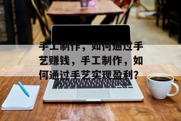 手工制作,如何通过手艺赚钱,手工制作,如何通过手艺实现盈利? 手工制作,如何通过手艺赚钱,手工制作,如何通过手艺实现盈利?