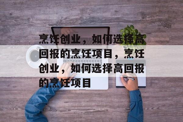 烹饪创业,如何选择高回报的烹饪项目,烹饪创业,如何选择高回报的烹饪项目 烹饪创业,如何选择高回报的烹饪项目,烹饪创业,如何选择高回报的烹饪项目