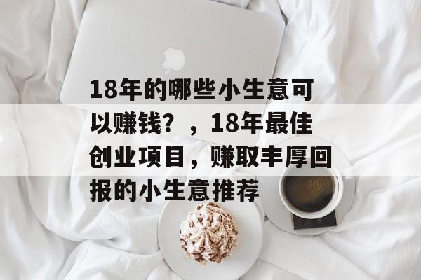 18年的哪些小生意可以赚钱?,18年最佳创业项目,赚取丰厚回报的小生意推荐 18年的哪些小生意可以赚钱?,18年最佳创业项目,赚取丰厚回报的小生意推荐