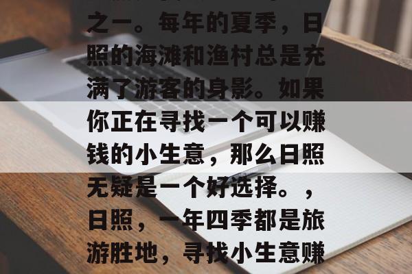 日照是我最熟悉的地方之一。每年的夏季,日照的海滩和渔村总是充满了游客的身影。如果你正在寻找一个可以赚钱的小生意,那么日照无疑是一个好选择。,日照,一年四季都是旅游胜地,寻找小生意赚钱的好地方 日照是我最熟悉的地方之一。每年的夏季,日照的海滩和渔村总是充满了游客的身影。如果你正在寻找一个可以赚钱的小生意,那么日照无疑是一个好选择。,日照,一年四季都是旅游胜地,寻找小生意赚钱的好地方