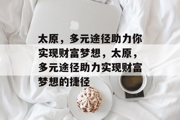 太原,多元途径助力你实现财富梦想,太原,多元途径助力实现财富梦想的捷径 太原,多元途径助力你实现财富梦想,太原,多元途径助力实现财富梦想的捷径