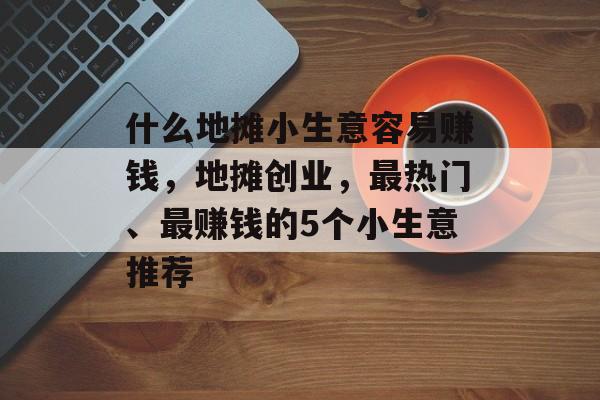 什么地摊小生意容易赚钱,地摊创业,最热门、最赚钱的5个小生意推荐 什么地摊小生意容易赚钱,地摊创业,最热门、最赚钱的5个小生意推荐
