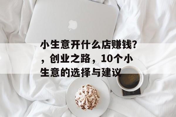 小生意开什么店赚钱?,创业之路,10个小生意的选择与建议 小生意开什么店赚钱?,创业之路,10个小生意的选择与建议