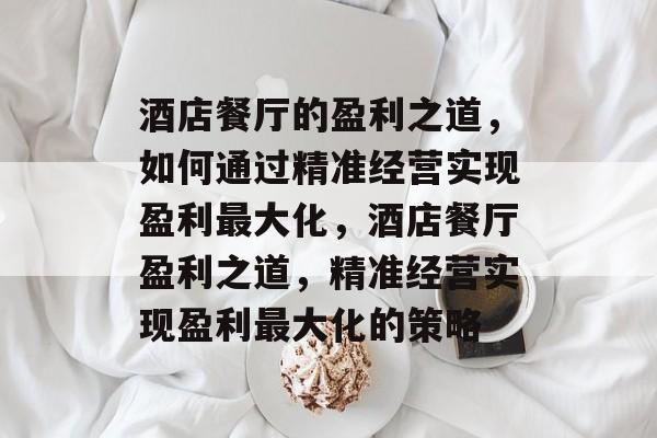 酒店餐厅的盈利之道,如何通过精准经营实现盈利最大化,酒店餐厅盈利之道,精准经营实现盈利最大化的策略 酒店餐厅的盈利之道,如何通过精准经营实现盈利最大化,酒店餐厅盈利之道,精准经营实现盈利最大化的策略