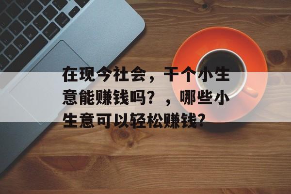 在现今社会,干个小生意能赚钱吗?,哪些小生意可以轻松赚钱? 在现今社会,干个小生意能赚钱吗?,哪些小生意可以轻松赚钱?