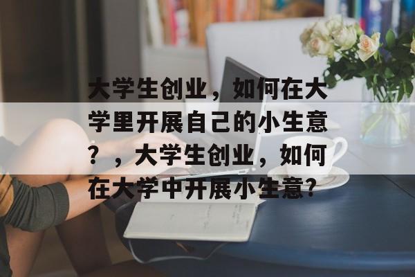大学生创业,如何在大学里开展自己的小生意?,大学生创业,如何在大学中开展小生意? 大学生创业,如何在大学里开展自己的小生意?,大学生创业,如何在大学中开展小生意?