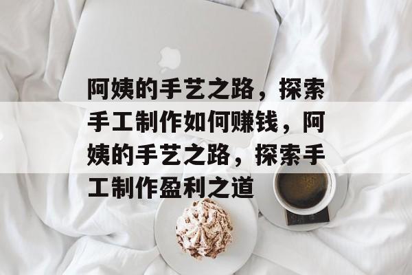 阿姨的手艺之路,探索手工制作如何赚钱,阿姨的手艺之路,探索手工制作盈利之道 阿姨的手艺之路,探索手工制作如何赚钱,阿姨的手艺之路,探索手工制作盈利之道