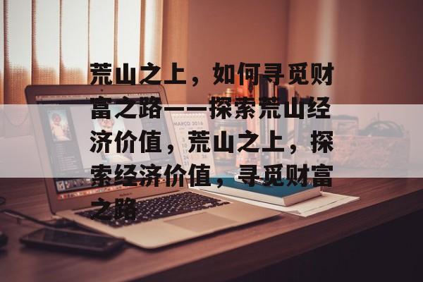 荒山之上,如何寻觅财富之路——探索荒山经济价值,荒山之上,探索经济价值,寻觅财富之路 荒山之上,如何寻觅财富之路——探索荒山经济价值,荒山之上,探索经济价值,寻觅财富之路