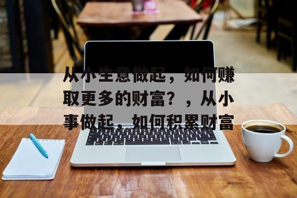 从小生意做起,如何赚取更多的财富?,从小事做起,如何积累财富 从小生意做起,如何赚取更多的财富?,从小事做起,如何积累财富