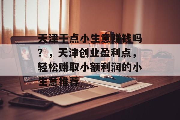 天津干点小生意赚钱吗?,天津创业盈利点,轻松赚取小额利润的小生意推荐 天津干点小生意赚钱吗?,天津创业盈利点,轻松赚取小额利润的小生意推荐
