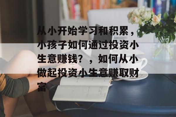 从小开始学习和积累,小孩子如何通过投资小生意赚钱?,如何从小做起投资小生意赚取财富 从小开始学习和积累,小孩子如何通过投资小生意赚钱?,如何从小做起投资小生意赚取财富