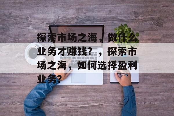 探索市场之海,做什么业务才赚钱?,探索市场之海,如何选择盈利业务? 探索市场之海,做什么业务才赚钱?,探索市场之海,如何选择盈利业务?