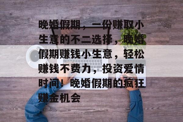 晚婚假期,一份赚取小生意的不二选择,晚婚假期赚钱小生意,轻松赚钱不费力,投资爱情时间!晚婚假期的疯狂赚金机会 晚婚假期,一份赚取小生意的不二选择,晚婚假期赚钱小生意,轻松赚钱不费力,投资爱情时间!晚婚假期的疯狂赚金机会