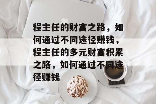 程主任的财富之路,如何通过不同途径赚钱,程主任的多元财富积累之路,如何通过不同途径赚钱 程主任的财富之路,如何通过不同途径赚钱,程主任的多元财富积累之路,如何通过不同途径赚钱