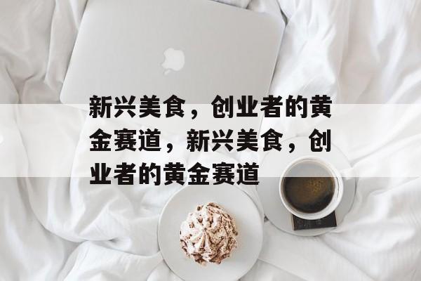 新兴美食,创业者的黄金赛道,新兴美食,创业者的黄金赛道 新兴美食,创业者的黄金赛道,新兴美食,创业者的黄金赛道