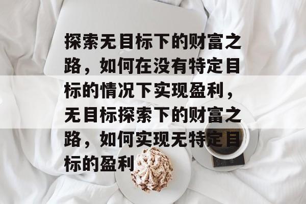 探索无目标下的财富之路,如何在没有特定目标的情况下实现盈利,无目标探索下的财富之路,如何实现无特定目标的盈利 探索无目标下的财富之路,如何在没有特定目标的情况下实现盈利,无目标探索下的财富之路,如何实现无特定目标的盈利