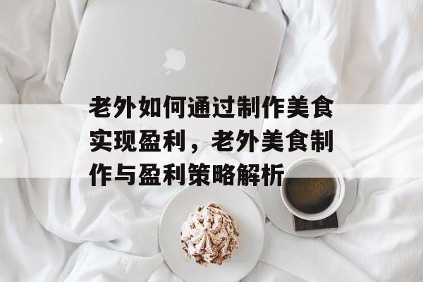 老外如何通过制作美食实现盈利，老外美食制作与盈利策略解析