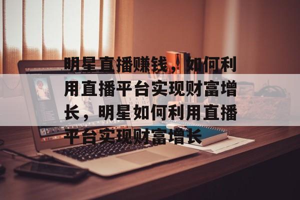 明星直播赚钱,如何利用直播平台实现财富增长,明星如何利用直播平台实现财富增长 明星直播赚钱,如何利用直播平台实现财富增长,明星如何利用直播平台实现财富增长