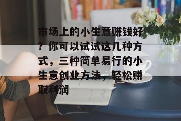 市场上的小生意赚钱好?你可以试试这几种方式,三种简单易行的小生意创业方法,轻松赚取利润 市场上的小生意赚钱好?你可以试试这几种方式,三种简单易行的小生意创业方法,轻松赚取利润