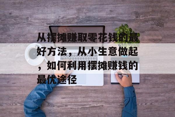 从摆摊赚取零花钱的最好方法,从小生意做起,如何利用摆摊赚钱的最优途径 从摆摊赚取零花钱的最好方法,从小生意做起,如何利用摆摊赚钱的最优途径