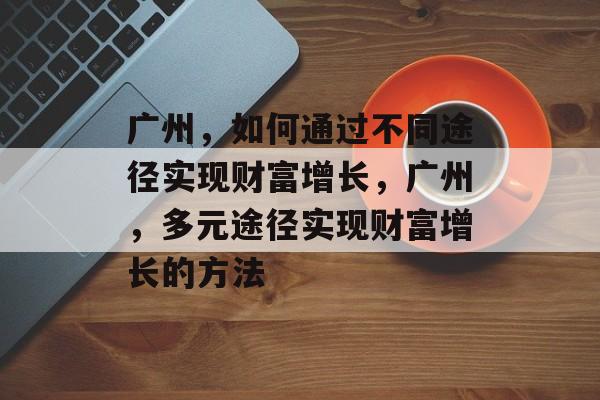 广州,如何通过不同途径实现财富增长,广州,多元途径实现财富增长的方法 广州,如何通过不同途径实现财富增长,广州,多元途径实现财富增长的方法