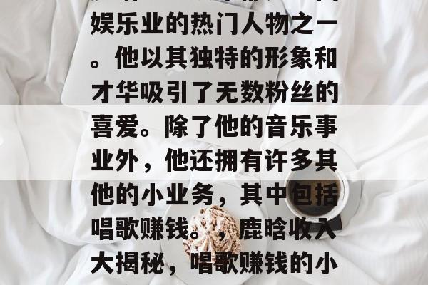 鹿晗一直以来都是中国娱乐业的热门人物之一。他以其独特的形象和才华吸引了无数粉丝的喜爱。除了他的音乐事业外,他还拥有许多其他的小业务,其中包括唱歌赚钱。,鹿晗收入大揭秘,唱歌赚钱的小生意 鹿晗一直以来都是中国娱乐业的热门人物之一。他以其独特的形象和才华吸引了无数粉丝的喜爱。除了他的音乐事业外,他还拥有许多其他的小业务,其中包括唱歌赚钱。,鹿晗收入大揭秘,唱歌赚钱的小生意