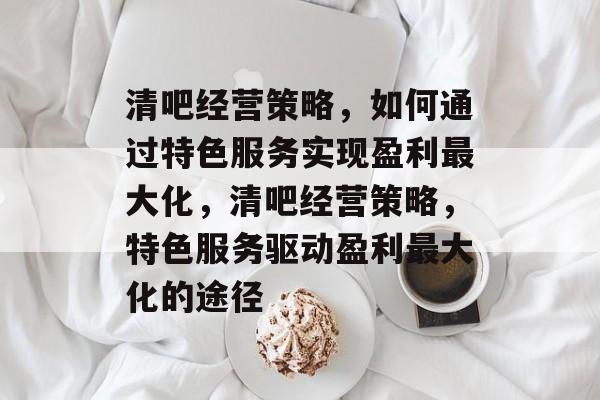 清吧经营策略,如何通过特色服务实现盈利最大化,清吧经营策略,特色服务驱动盈利最大化的途径 清吧经营策略,如何通过特色服务实现盈利最大化,清吧经营策略,特色服务驱动盈利最大化的途径