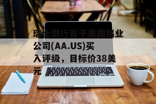 瑞士银行首予美国铝业公司(AA.US)买入评级，目标价38美元
