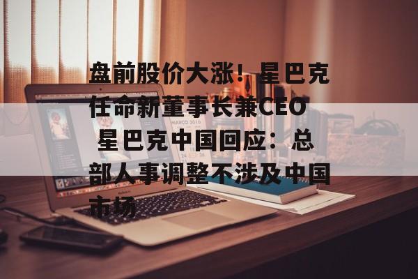盘前股价大涨!星巴克任命新董事长兼CEO 星巴克中国回应:总部人事调整不涉及中国市场 盘前股价大涨!星巴克任命新董事长兼CEO 星巴克中国回应:总部人事调整不涉及中国市场