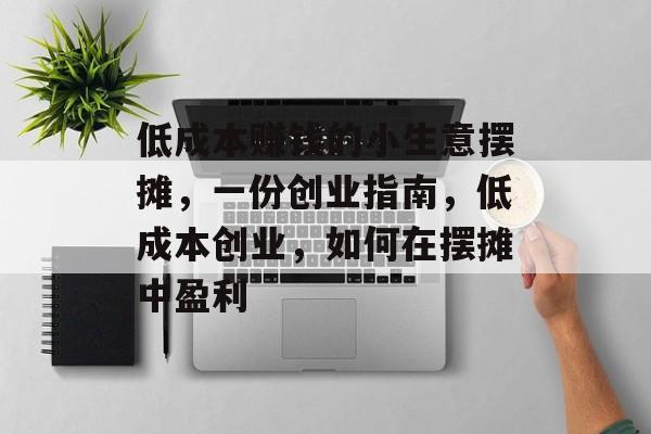 低成本赚钱的小生意摆摊,一份创业指南,低成本创业,如何在摆摊中盈利 低成本赚钱的小生意摆摊,一份创业指南,低成本创业,如何在摆摊中盈利