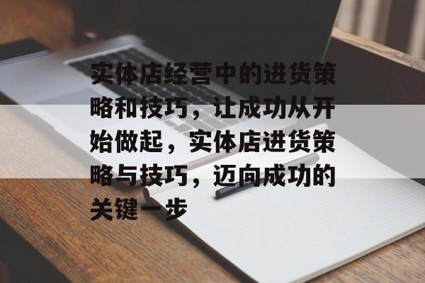 实体店经营中的进货策略和技巧,让成功从开始做起,实体店进货策略与技巧,迈向成功的关键一步 实体店经营中的进货策略和技巧,让成功从开始做起,实体店进货策略与技巧,迈向成功的关键一步