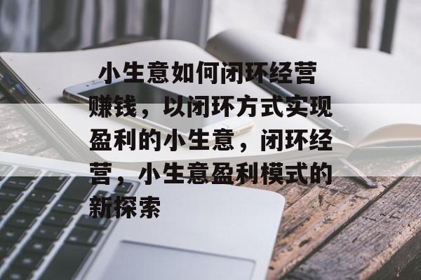 小生意如何闭环经营赚钱,以闭环方式实现盈利的小生意,闭环经营,小生意盈利模式的新探索  小生意如何闭环经营赚钱,以闭环方式实现盈利的小生意,闭环经营,小生意盈利模式的新探索