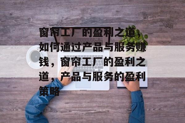 窗帘工厂的盈利之道,如何通过产品与服务赚钱,窗帘工厂的盈利之道,产品与服务的盈利策略 窗帘工厂的盈利之道,如何通过产品与服务赚钱,窗帘工厂的盈利之道,产品与服务的盈利策略