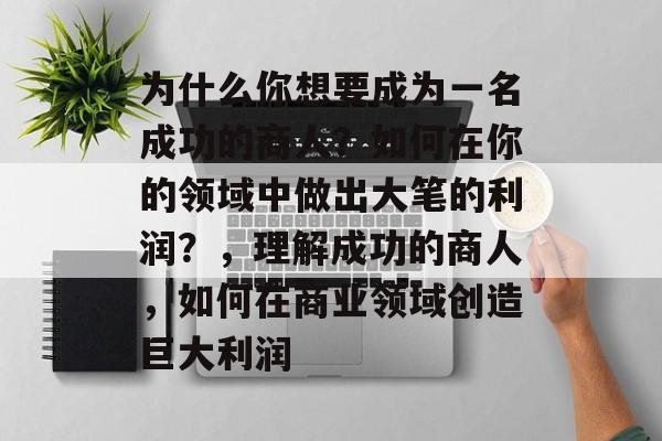 为什么你想要成为一名成功的商人？如何在你的领域中做出大笔的利润？，理解成功的商人，如何在商业领域创造巨大利润