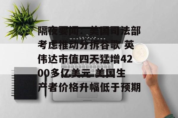 隔夜要闻:美国司法部考虑推动分拆谷歌 英伟达市值四天猛增4200多亿美元 美国生产者价格升幅低于预期 隔夜要闻:美国司法部考虑推动分拆谷歌 英伟达市值四天猛增4200多亿美元 美国生产者价格升幅低于预期