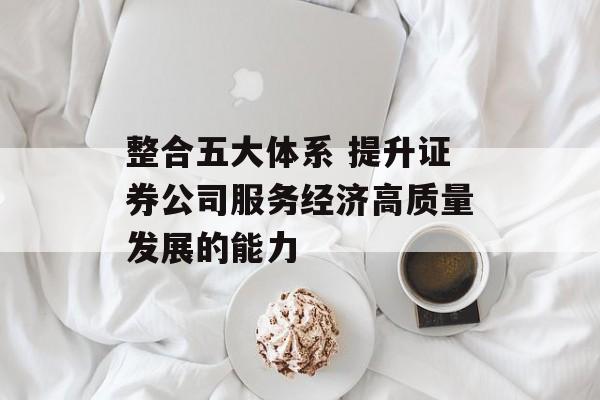 整合五大体系 提升证券公司服务经济高质量发展的能力 整合五大体系 提升证券公司服务经济高质量发展的能力