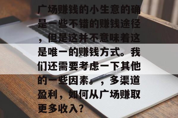 广场赚钱的小生意的确是一些不错的赚钱途径,但是这并不意味着这是唯一的赚钱方式。我们还需要考虑一下其他的一些因素。,多渠道盈利,如何从广场赚取更多收入? 广场赚钱的小生意的确是一些不错的赚钱途径,但是这并不意味着这是唯一的赚钱方式。我们还需要考虑一下其他的一些因素。,多渠道盈利,如何从广场赚取更多收入?