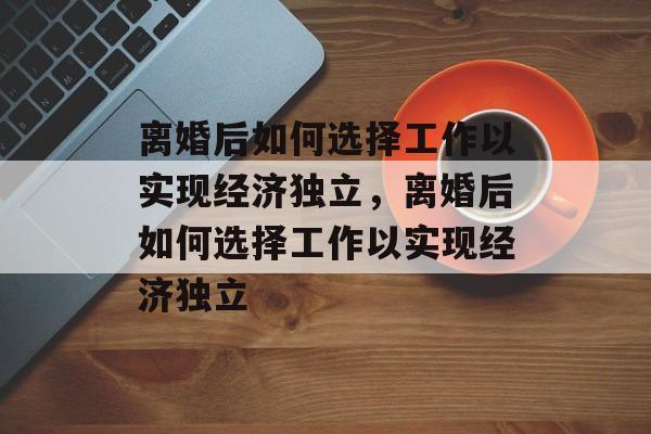 离婚后如何选择工作以实现经济独立,离婚后如何选择工作以实现经济独立 离婚后如何选择工作以实现经济独立,离婚后如何选择工作以实现经济独立