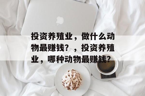 投资养殖业,做什么动物最赚钱?,投资养殖业,哪种动物最赚钱? 投资养殖业,做什么动物最赚钱?,投资养殖业,哪种动物最赚钱?