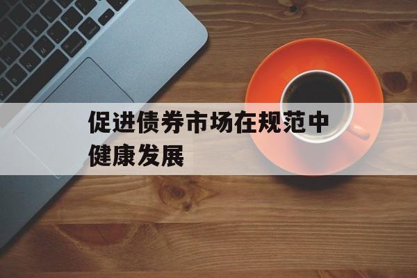 促进债券市场在规范中健康发展 促进债券市场在规范中健康发展