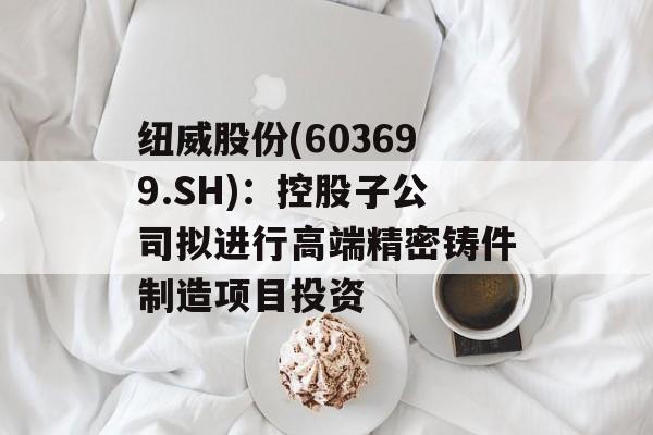 纽威股份(603699.SH):控股子公司拟进行高端精密铸件制造项目投资 纽威股份(603699.SH):控股子公司拟进行高端精密铸件制造项目投资