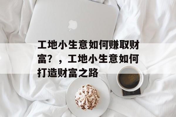 工地小生意如何赚取财富?,工地小生意如何打造财富之路 工地小生意如何赚取财富?,工地小生意如何打造财富之路