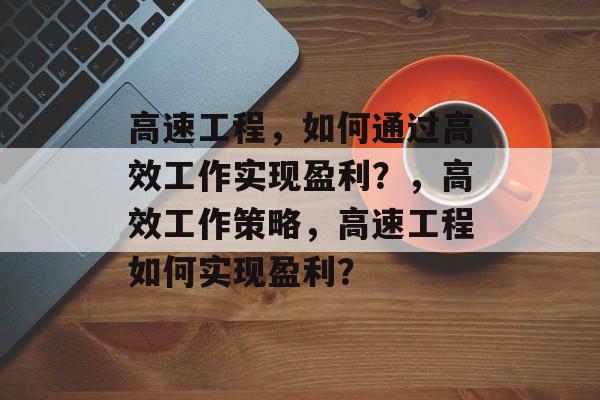 高速工程,如何通过高效工作实现盈利?,高效工作策略,高速工程如何实现盈利? 高速工程,如何通过高效工作实现盈利?,高效工作策略,高速工程如何实现盈利?