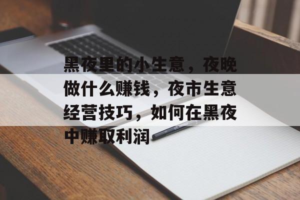 黑夜里的小生意,夜晚做什么赚钱,夜市生意经营技巧,如何在黑夜中赚取利润 黑夜里的小生意,夜晚做什么赚钱,夜市生意经营技巧,如何在黑夜中赚取利润